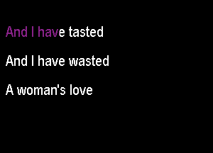 And I have tasted

And I have wasted

A woman's love