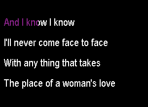 And I know I know

I'll never come face to face

With any thing that takes

The place of a woman's love