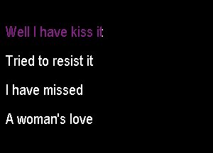 Well I have kiss it
Tried to resist it

I have missed

A woman's love