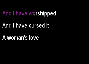 And I have worshipped

And I have cursed it

A woman's love