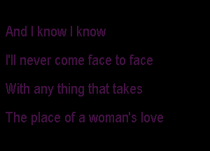 And I know I know

I'll never come face to face

With any thing that takes

The place of a woman's love