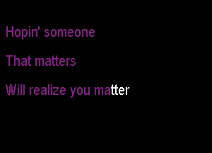 Hopin' someone

That matters

Will realize you matter