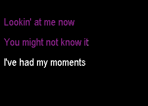 Lookin' at me now

You might not know it

I've had my moments