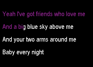 Yeah I've got friends who love me
And a big blue sky above me

And your two arms around me

Baby every night
