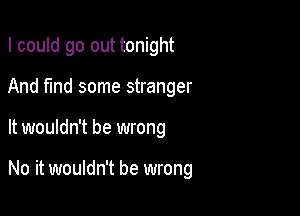 I could go out tonight

And find some stranger

It wouldn't be wrong

No it wouldn't be wrong