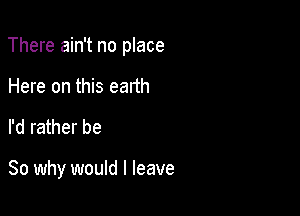 There ain't no place

Here on this earth
I'd rather be

So why would I leave