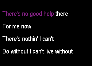 There's no good help there

For me now
There's nothin' I can't

Do without I can't live without