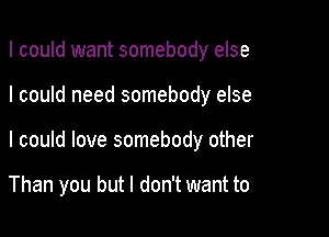 I could want somebody else

I could need somebody else

I could love somebody other

Than you but I don't want to