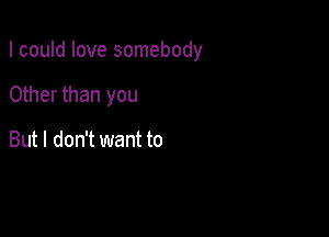 I could love somebody

Other than you

But I don't want to