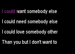 I could want somebody else

I could need somebody else

I could love somebody other

Than you but I don't want to