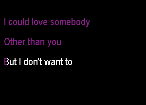 I could love somebody

Other than you

But I don't want to