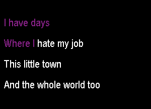 I have days

Where I hate my job

This little town

And the whole world too