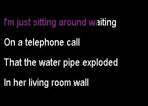 I'm just sitting around waiting

On a telephone call

That the water pipe exploded

In her living room wall