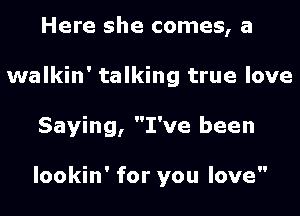 Here she comes, a
walkin' talking true love
Saying, I've been

lookin' for you love