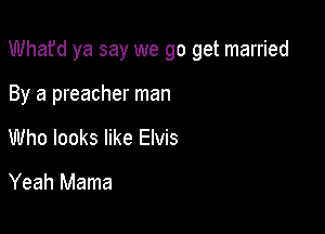 Whafd ya say we go get married

By a preacher man
Who looks like Elvis
Yeah Mama