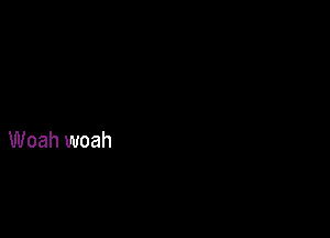 Woah woah