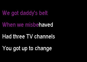 We got daddy's belt

When we misbehaved

Had three TV channels

You got up to change