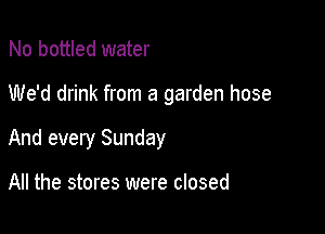 No bottled water

We'd drink from a garden hose

And every Sunday

All the stores were closed