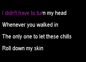 I didn't have to turn my head

Whenever you walked in

The only one to let these chills

Roll down my skin