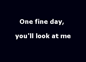 One fine day,

you'll look at me