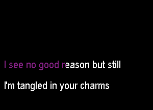 I see no good reason but still

I'm tangled in your charms