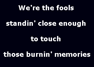 We're the fools
standin' close enough
to touch

those burnin' memories