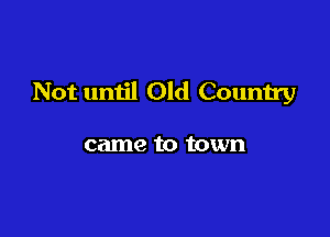 Not until Old Country

came to town