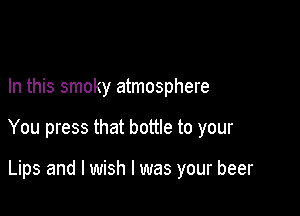 In this smoky atmosphere

You press that bottle to your

Lips and I wish I was your beer