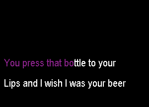 You press that bottle to your

Lips and I wish I was your beer