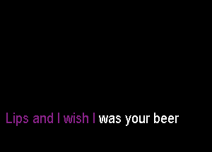 Lips and I wish I was your beer