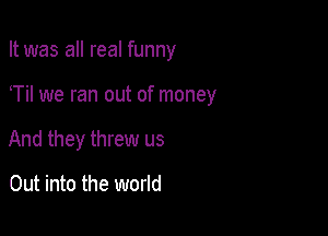 It was all real funny

T we ran out of money

And they threw us

Out into the world