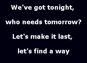 We've got tonig ht,

who needs tomorrow?

Let's make it last,

let's find a way