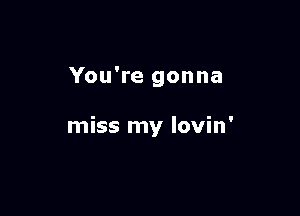 You're gonna

miss my lovin'