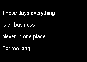 These days everything

Is all business
Never in one place

For too long