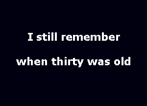 I still remember

when thirty was old