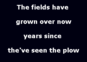 The fields have
grown over now

years since

the've seen the plow