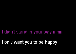 I didn't stand in your way mmm

I only want you to be happy