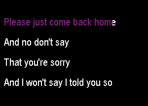 Please just come back home

And no don't say
That you're sorry

And I won't say I told you so