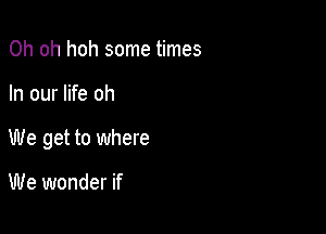 Oh oh hoh some times

In our life oh

We get to where

We wonder if