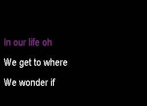 In our life oh

We get to where

We wonder if