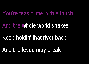 Youhre teasin' me with a touch
And the whole world shakes

Keep holdin' that river back

And the levee may break