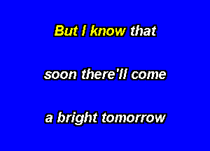 But I know that

soon there?! come

a bright tomorrow