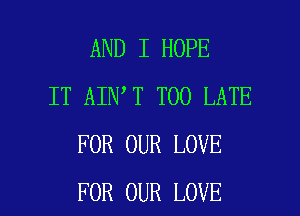 AND I HOPE
IT AIN T TOO LATE
FOR OUR LOVE

FOR OUR LOVE l