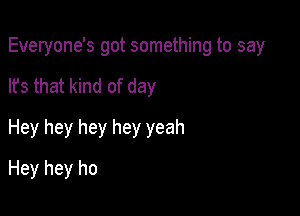 Everyone's got something to say

lfs that kind of day
Hey hey hey hey yeah
Hey hey ho