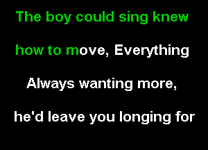 The boy could sing knew
how to move, Everything
Always wanting more,

he'd leave you longing for