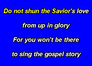 Do not shun the Savior's love
from up in glory

For you won't be there

to sing the gospel story