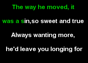 The way he moved, it
was a sin,so sweet and true
Always wanting more,

he'd leave you longing for