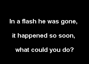In a flash he was gone,

it happened so soon,

what could you do?