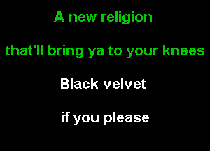 A new religion

that'll bring ya to your knees

Black velvet

if you please