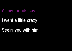 All my friends say

I went a little crazy

Seein' you with him